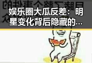 娱乐圈大瓜反差：明星变化背后隐藏的秘密💥